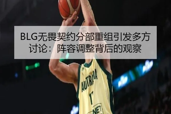 BLG无畏契约分部重组引发多方讨论：阵容调整背后的观察（hth）